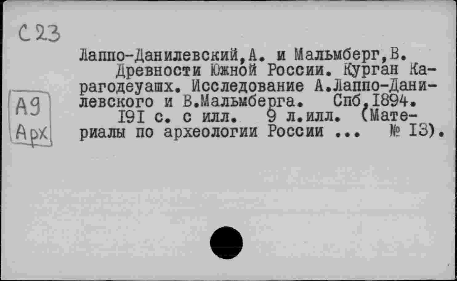 ﻿С 2.3
Лаппо-Данилевский,А. и Мальмберг,В.
Древности Южной России. Курган Ка-рагодеуашх. Исследование А.Лаппо-Дани-левского и В.Мальмберга. Спб.1894.
191 с. с илл. 9 л.илл. (Материалы по археологии России ...	№ 13).
A3 .А₽х